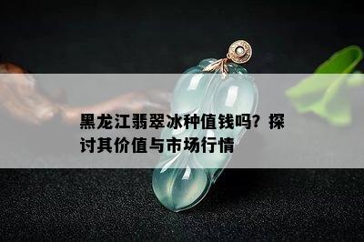 黑龙江翡翠冰种值钱吗？探讨其价值与市场行情