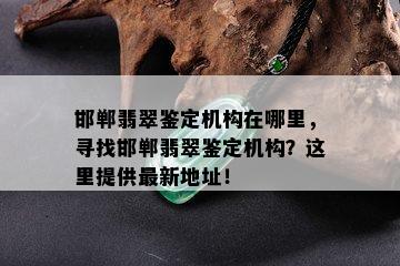 邯郸翡翠鉴定机构在哪里，寻找邯郸翡翠鉴定机构？这里提供最新地址！