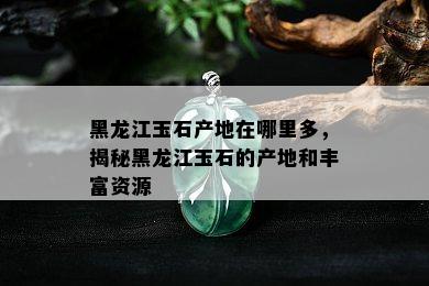 黑龙江玉石产地在哪里多，揭秘黑龙江玉石的产地和丰富资源