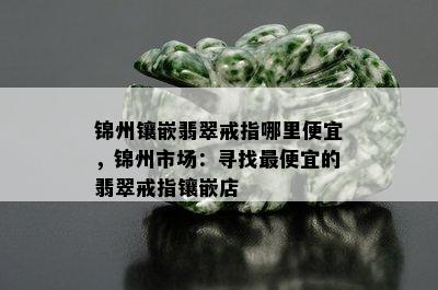 锦州镶嵌翡翠戒指哪里便宜，锦州市场：寻找更便宜的翡翠戒指镶嵌店