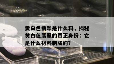 黄白色翡翠是什么料，揭秘黄白色翡翠的真正身份：它是什么材料制成的？