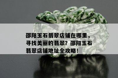 邵阳玉石翡翠店铺在哪里，寻找美丽的翡翠？邵阳玉石翡翠店铺地址全攻略！