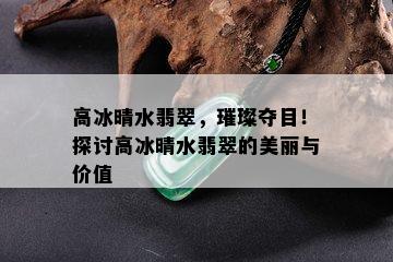 高冰晴水翡翠，璀璨夺目！探讨高冰晴水翡翠的美丽与价值