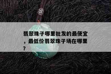 翡翠珠子哪里批发的更便宜，更低价翡翠珠子场在哪里？