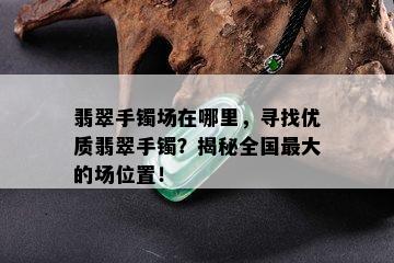 翡翠手镯场在哪里，寻找优质翡翠手镯？揭秘全国更大的场位置！