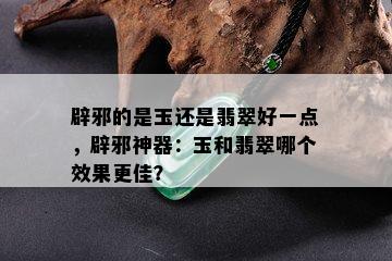 辟邪的是玉还是翡翠好一点，辟邪神器：玉和翡翠哪个效果更佳？