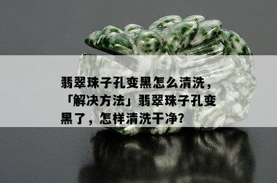 翡翠珠子孔变黑怎么清洗，「解决方法」翡翠珠子孔变黑了，怎样清洗干净？