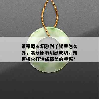 翡翠原石切涨到手镯里怎么办，翡翠原石切涨成功，如何将它打造成精美的手镯？