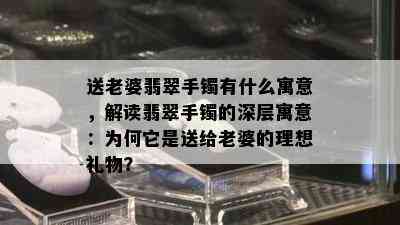 送老婆翡翠手镯有什么寓意，解读翡翠手镯的深层寓意：为何它是送给老婆的理想礼物？