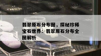 翡翠原石分布图，探秘珍稀宝石世界：翡翠原石分布全图解析