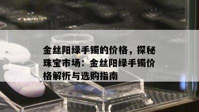 金丝阳绿手镯的价格，探秘珠宝市场：金丝阳绿手镯价格解析与选购指南