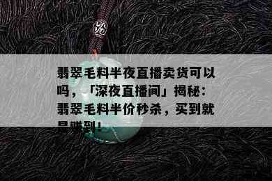 翡翠毛料半夜直播卖货可以吗，「深夜直播间」揭秘：翡翠毛料半价秒杀，买到就是赚到！