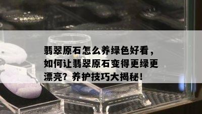 翡翠原石怎么养绿色好看，如何让翡翠原石变得更绿更漂亮？养护技巧大揭秘！