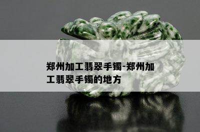 郑州加工翡翠手镯-郑州加工翡翠手镯的地方