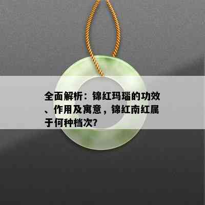 全面解析：锦红玛瑙的功效、作用及寓意，锦红南红属于何种档次？