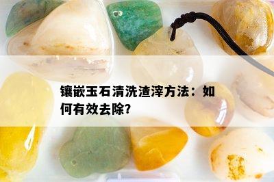 镶嵌玉石清洗渣滓方法：如何有效去除？