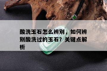 酸洗玉石怎么辨别，如何辨别酸洗过的玉石？关键点解析