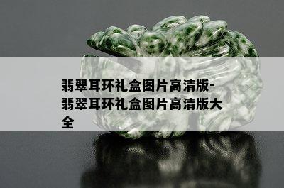 翡翠耳环礼盒图片高清版-翡翠耳环礼盒图片高清版大全