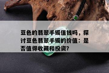 豆色的翡翠手镯值钱吗，探讨豆色翡翠手镯的价值：是否值得收藏和投资？