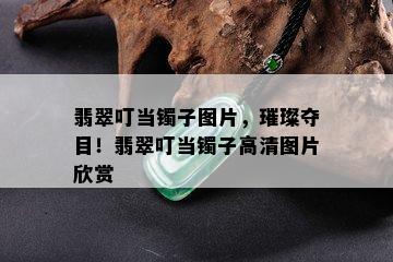 翡翠叮当镯子图片，璀璨夺目！翡翠叮当镯子高清图片欣赏