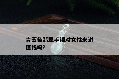 青蓝色翡翠手镯对女性来说值钱吗？