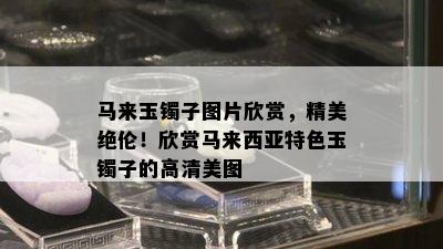 马来玉镯子图片欣赏，精美绝伦！欣赏马来西亚特色玉镯子的高清美图