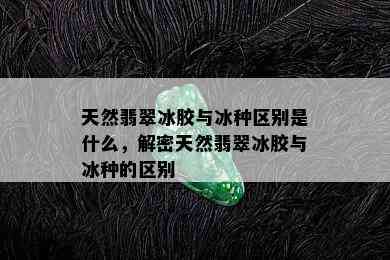 天然翡翠冰胶与冰种区别是什么，解密天然翡翠冰胶与冰种的区别