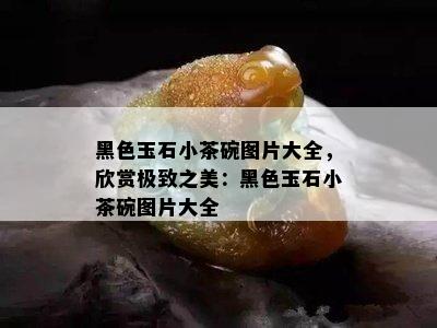 黑色玉石小茶碗图片大全，欣赏极致之美：黑色玉石小茶碗图片大全