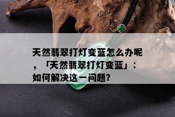 天然翡翠打灯变蓝怎么办呢，「天然翡翠打灯变蓝」：如何解决这一问题？