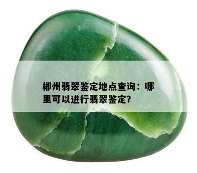 郴州翡翠鉴定地点查询：哪里可以进行翡翠鉴定？