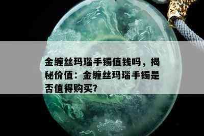 金缠丝玛瑙手镯值钱吗，揭秘价值：金缠丝玛瑙手镯是否值得购买？