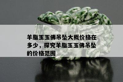 羊脂玉玉佛吊坠大概价格在多少，探究羊脂玉玉佛吊坠的价格范围