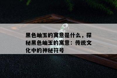 黑色岫玉的寓意是什么，探秘黑色岫玉的寓意：传统文化中的神秘符号