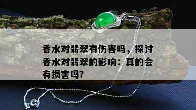 香水对翡翠有伤害吗，探讨香水对翡翠的影响：真的会有损害吗？