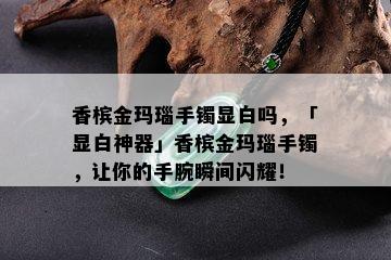 香槟金玛瑙手镯显白吗，「显白神器」香槟金玛瑙手镯，让你的手腕瞬间闪耀！