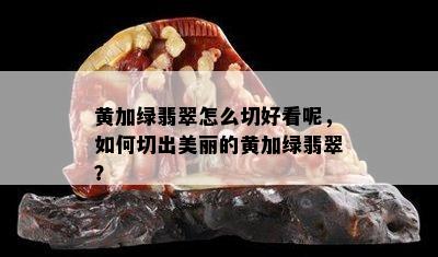 黄加绿翡翠怎么切好看呢，如何切出美丽的黄加绿翡翠？