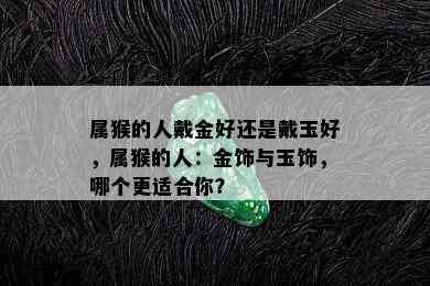 属猴的人戴金好还是戴玉好，属猴的人：金饰与玉饰，哪个更适合你？