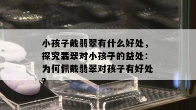 小孩子戴翡翠有什么好处，探究翡翠对小孩子的益处：为何佩戴翡翠对孩子有好处？