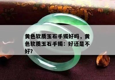 黄色软质玉石手镯好吗，黄色软质玉石手镯：好还是不好？