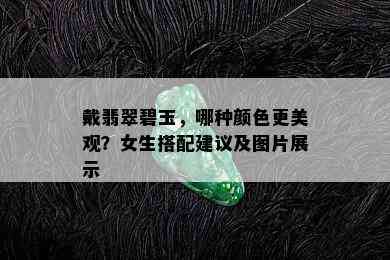 戴翡翠碧玉，哪种颜色更美观？女生搭配建议及图片展示