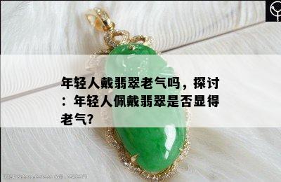 年轻人戴翡翠老气吗，探讨：年轻人佩戴翡翠是否显得老气？