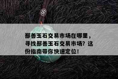 鄯善玉石交易市场在哪里，寻找鄯善玉石交易市场？这份指南带你快速定位！