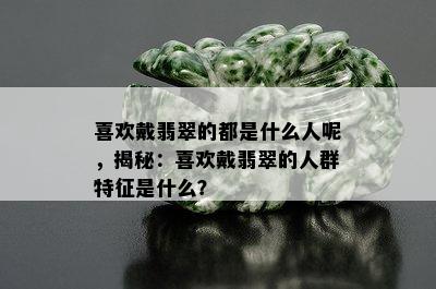 喜欢戴翡翠的都是什么人呢，揭秘：喜欢戴翡翠的人群特征是什么？