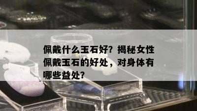 佩戴什么玉石好？揭秘女性佩戴玉石的好处，对身体有哪些益处？