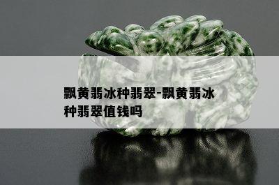 飘黄翡冰种翡翠-飘黄翡冰种翡翠值钱吗