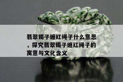 翡翠镯子缠红绳子什么意思，探究翡翠镯子缠红绳子的寓意与文化含义