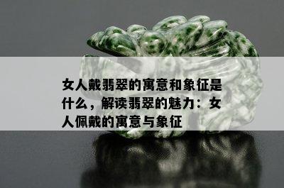 女人戴翡翠的寓意和象征是什么，解读翡翠的魅力：女人佩戴的寓意与象征