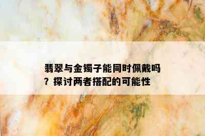 翡翠与金镯子能同时佩戴吗？探讨两者搭配的可能性