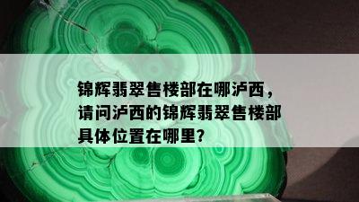 锦辉翡翠售楼部在哪泸西，请问泸西的锦辉翡翠售楼部具 *** 置在哪里？