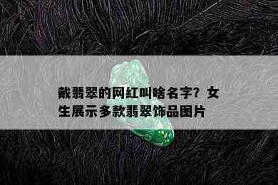 戴翡翠的网红叫啥名字？女生展示多款翡翠饰品图片